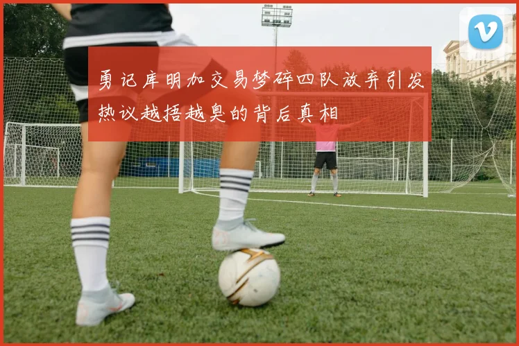 勇记库明加交易梦碎四队放弃引发热议越捂越臭的背后真相