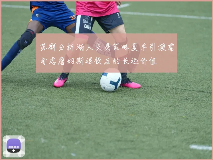 苏群分析湖人交易策略夏季引援需考虑詹姆斯退役后的长远价值