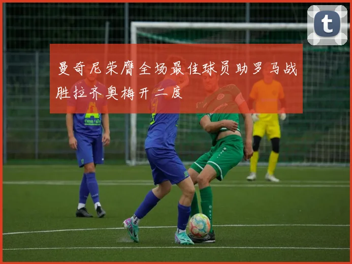 曼奇尼荣膺全场最佳球员助罗马战胜拉齐奥梅开二度