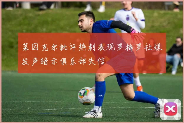 莱因克尔批评热刺表现罗梅罗社媒发声暗示俱乐部失信