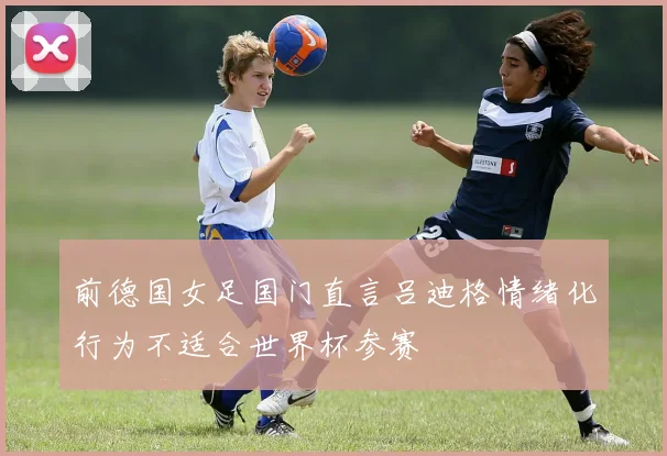 前德国女足国门直言吕迪格情绪化行为不适合世界杯参赛