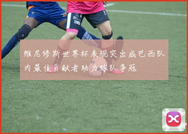 维尼修斯世界杯表现突出成巴西队内最佳贡献者助力球队争冠