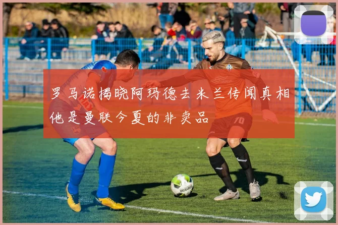 罗马诺揭晓阿玛德去米兰传闻真相他是曼联今夏的非卖品