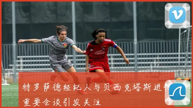 特罗萨德经纪人与贝西克塔斯进行重要会谈引发关注