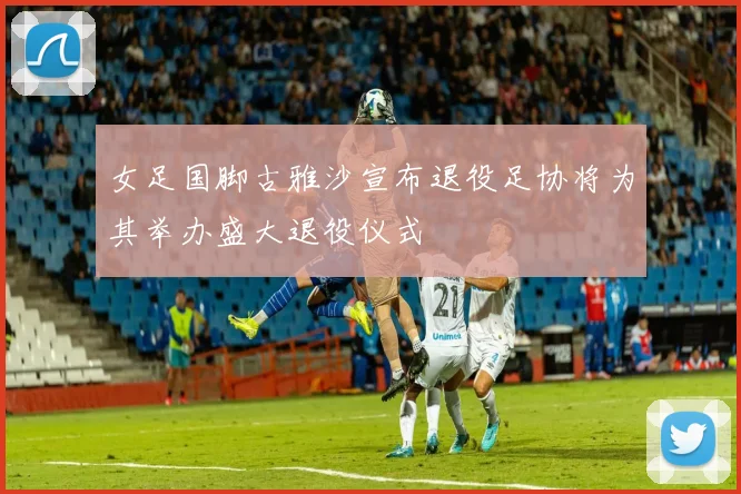 女足国脚古雅沙宣布退役足协将为其举办盛大退役仪式