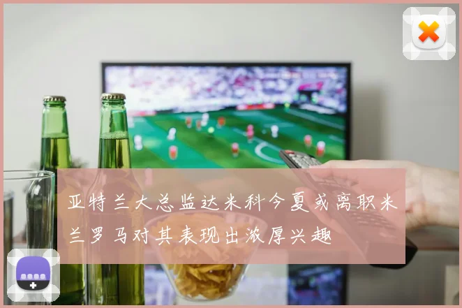 亚特兰大总监达米科今夏或离职米兰罗马对其表现出浓厚兴趣