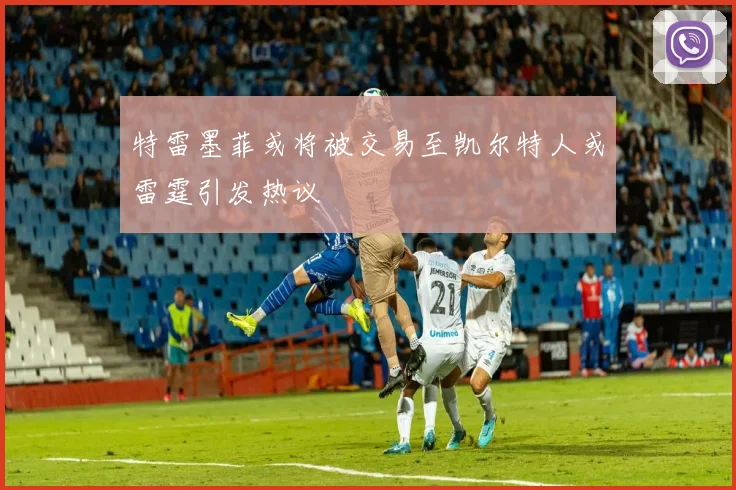 特雷墨菲或将被交易至凯尔特人或雷霆引发热议