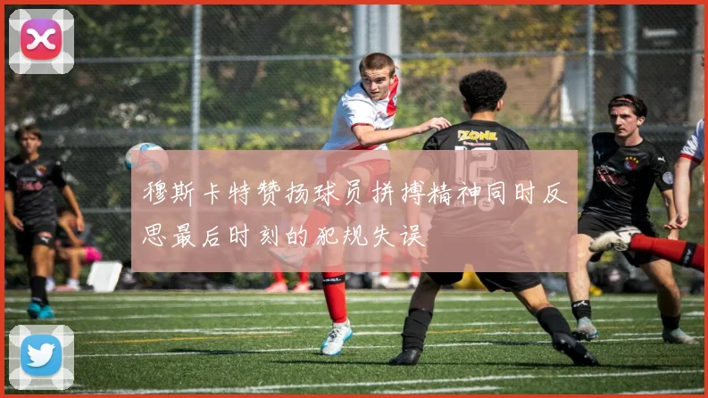 穆斯卡特赞扬球员拼搏精神同时反思最后时刻的犯规失误